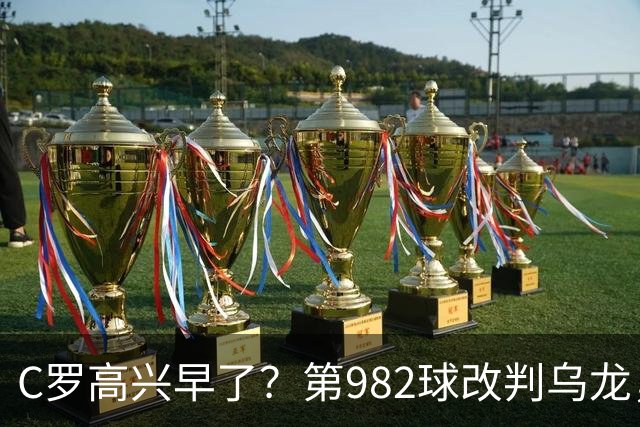 C罗高兴早了？第982球改判乌龙，siu庆祝2次0球，评分8.1降为7.1